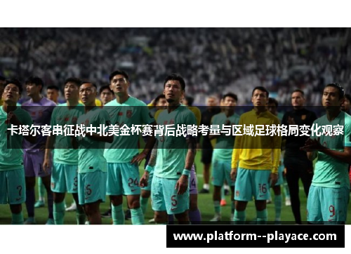 卡塔尔客串征战中北美金杯赛背后战略考量与区域足球格局变化观察