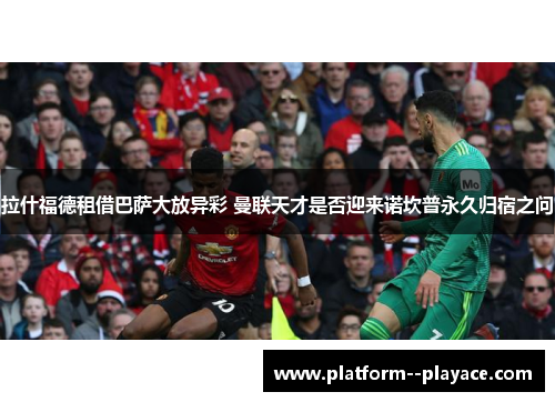 拉什福德租借巴萨大放异彩 曼联天才是否迎来诺坎普永久归宿之问