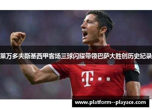 莱万多夫斯基西甲客场三球闪耀带领巴萨大胜创历史纪录