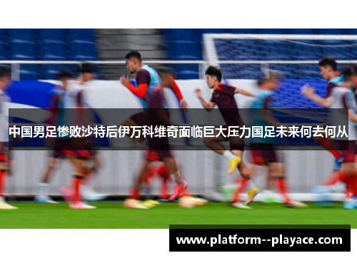 中国男足惨败沙特后伊万科维奇面临巨大压力国足未来何去何从