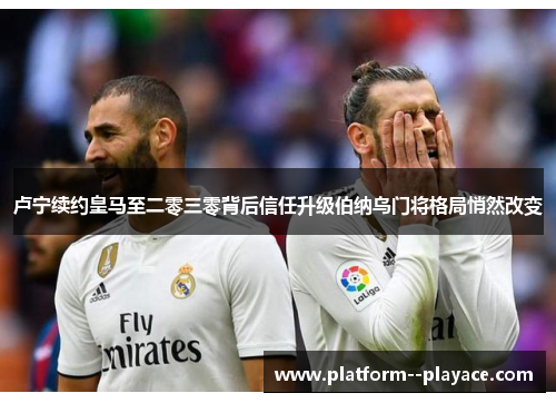 卢宁续约皇马至二零三零背后信任升级伯纳乌门将格局悄然改变