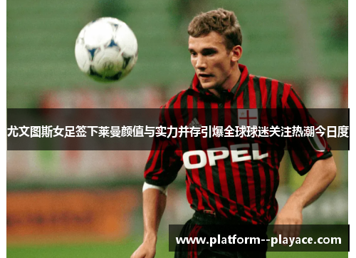 尤文图斯女足签下莱曼颜值与实力并存引爆全球球迷关注热潮今日度