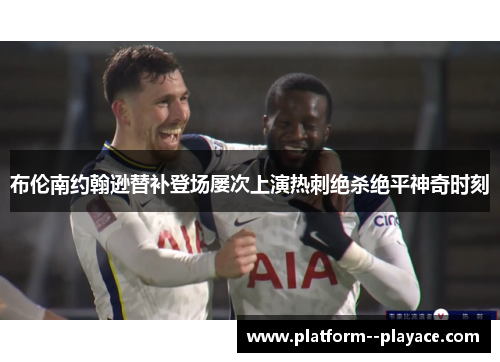 布伦南约翰逊替补登场屡次上演热刺绝杀绝平神奇时刻