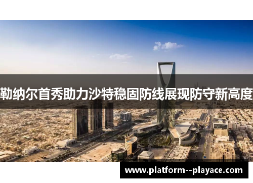 勒纳尔首秀助力沙特稳固防线展现防守新高度 勒纳尔首秀助力沙特稳固防线展现防守新高度
